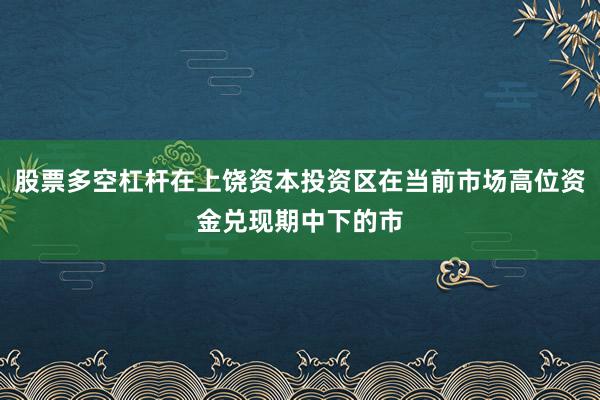 股票多空杠杆在上饶资本投资区在当前市场高位资金兑现期中下的市