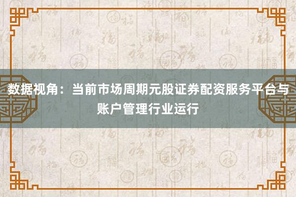 数据视角：当前市场周期元股证券配资服务平台与账户管理行业运行