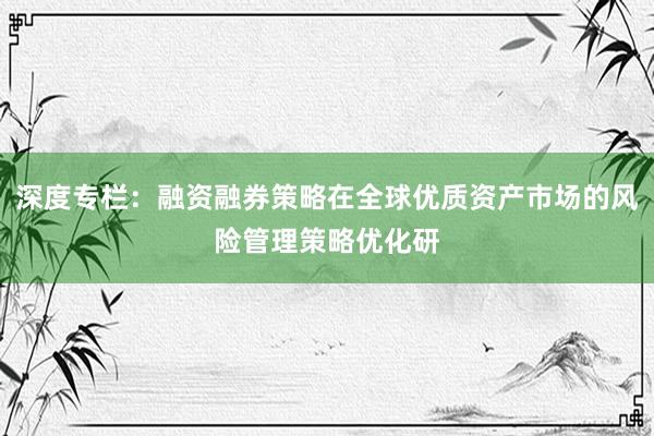 深度专栏：融资融券策略在全球优质资产市场的风险管理策略优化研