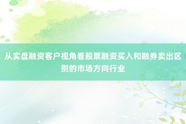从实盘融资客户视角看股票融资买入和融券卖出区别的市场方向行业