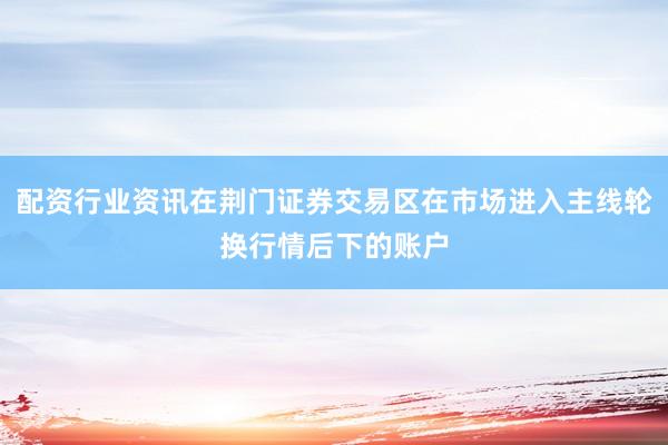 配资行业资讯在荆门证券交易区在市场进入主线轮换行情后下的账户