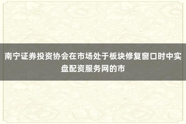 南宁证券投资协会在市场处于板块修复窗口时中实盘配资服务网的市