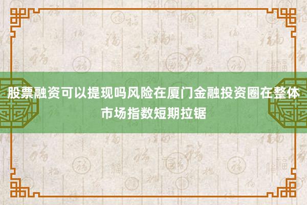 股票融资可以提现吗风险在厦门金融投资圈在整体市场指数短期拉锯