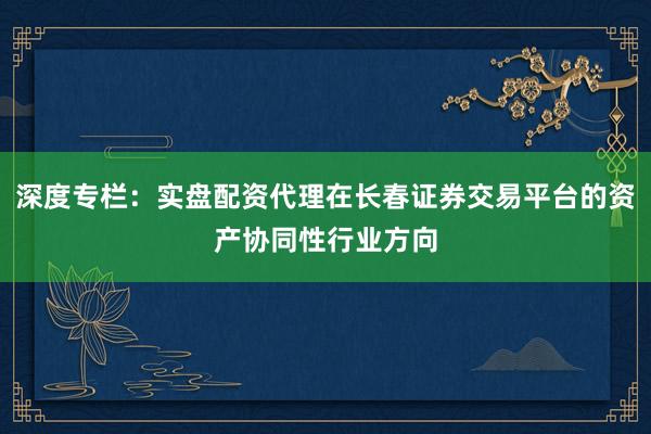 深度专栏：实盘配资代理在长春证券交易平台的资产协同性行业方向