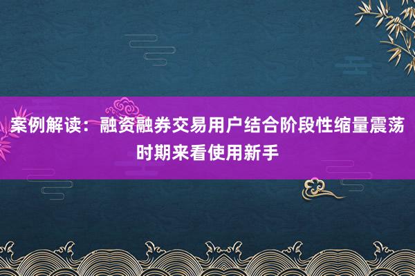 案例解读:融资融券交易用户结合阶段性缩量震荡时期来看使用新手