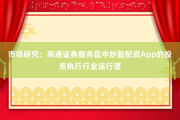 市场研究：南通证券服务区中炒股配资App的投资执行行业运行逻