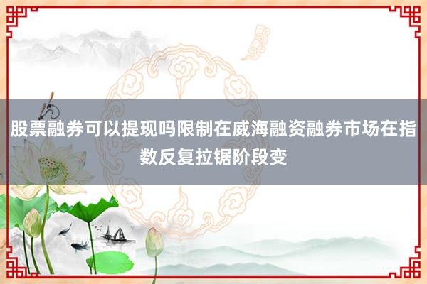 股票融券可以提现吗限制在威海融资融券市场在指数反复拉锯阶段变