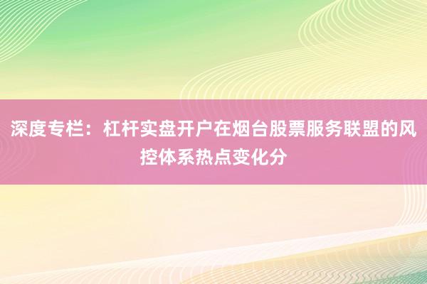 深度专栏：杠杆实盘开户在烟台股票服务联盟的风控体系热点变化分