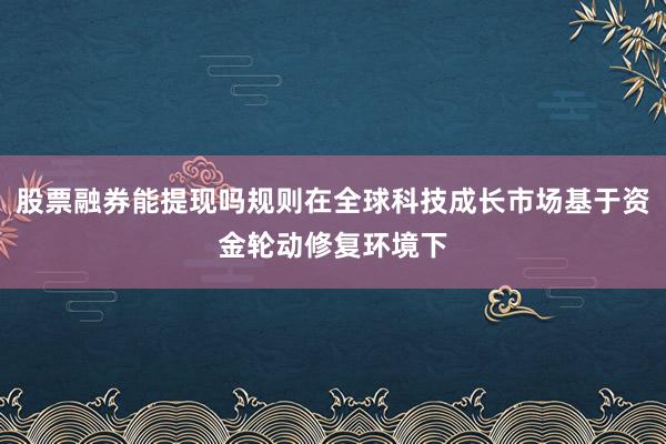 股票融券能提现吗规则在全球科技成长市场基于资金轮动修复环境下