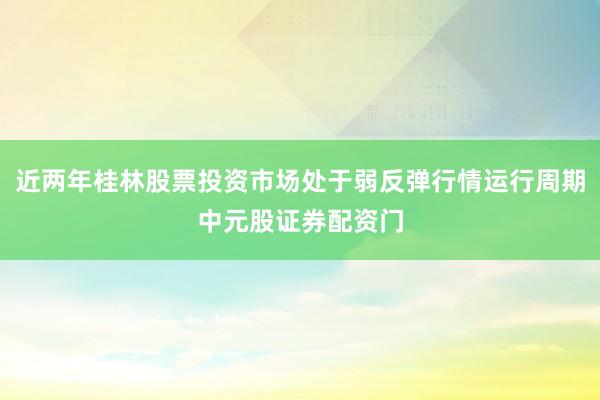近两年桂林股票投资市场处于弱反弹行情运行周期中元股证券配资门