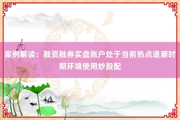 案例解读：融资融券实盘账户处于当前热点退潮时期环境使用炒股配