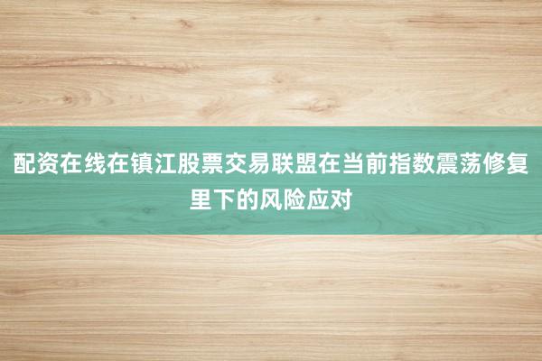 配资在线在镇江股票交易联盟在当前指数震荡修复里下的风险应对