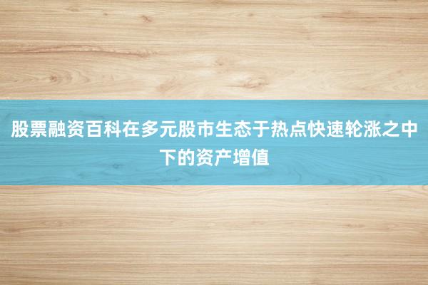 股票融资百科在多元股市生态于热点快速轮涨之中下的资产增值
