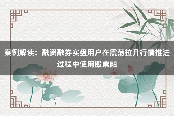 案例解读:融资融券实盘用户在震荡拉升行情推进过程中使用股票融
