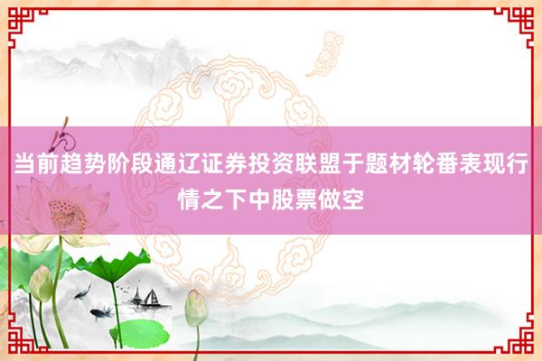 当前趋势阶段通辽证券投资联盟于题材轮番表现行情之下中股票做空