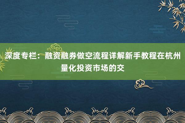 深度专栏：融资融券做空流程详解新手教程在杭州量化投资市场的交
