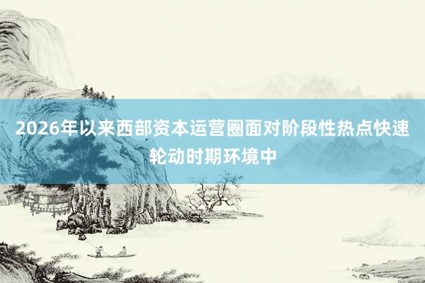 2026年以来西部资本运营圈面对阶段性热点快速轮动时期环境中