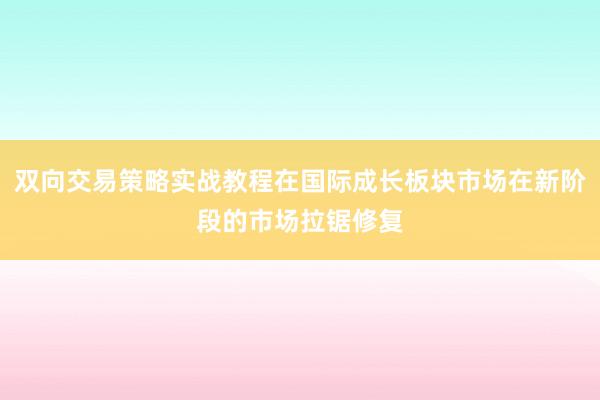 双向交易策略实战教程在国际成长板块市场在新阶段的市场拉锯修复