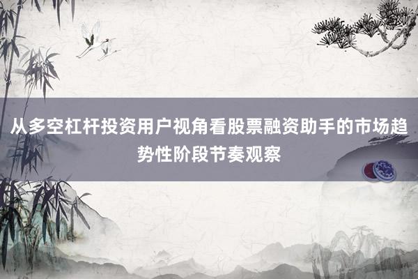 从多空杠杆投资用户视角看股票融资助手的市场趋势性阶段节奏观察
