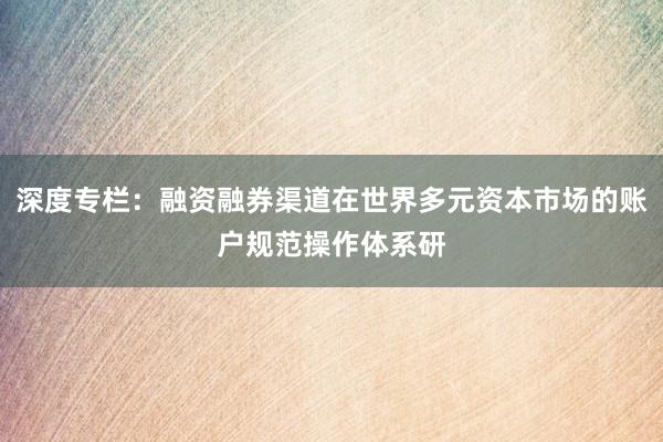 深度专栏：融资融券渠道在世界多元资本市场的账户规范操作体系研