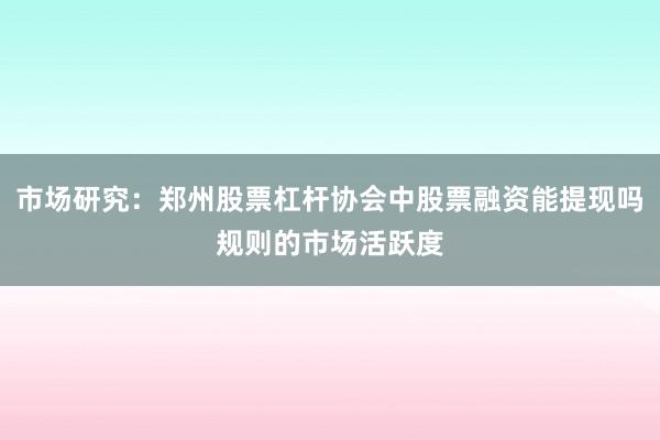 市场研究：郑州股票杠杆协会中股票融资能提现吗规则的市场活跃度