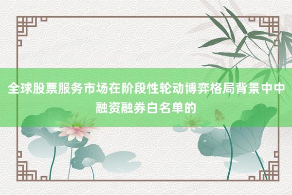 全球股票服务市场在阶段性轮动博弈格局背景中中融资融券白名单的