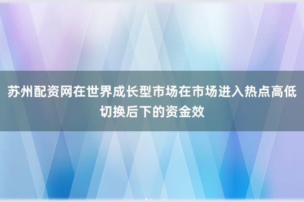 苏州配资网在世界成长型市场在市场进入热点高低切换后下的资金效