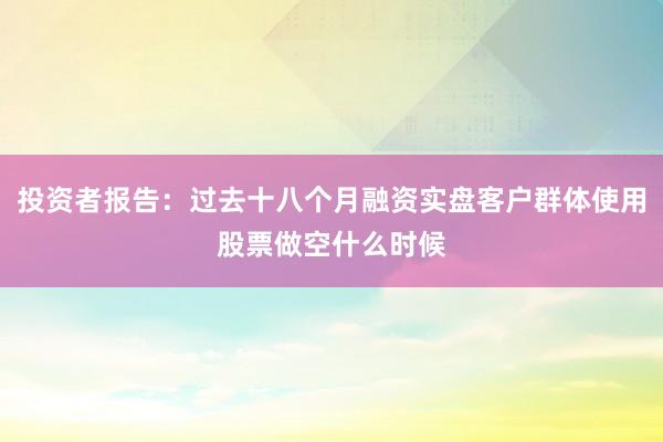 投资者报告：过去十八个月融资实盘客户群体使用股票做空什么时候