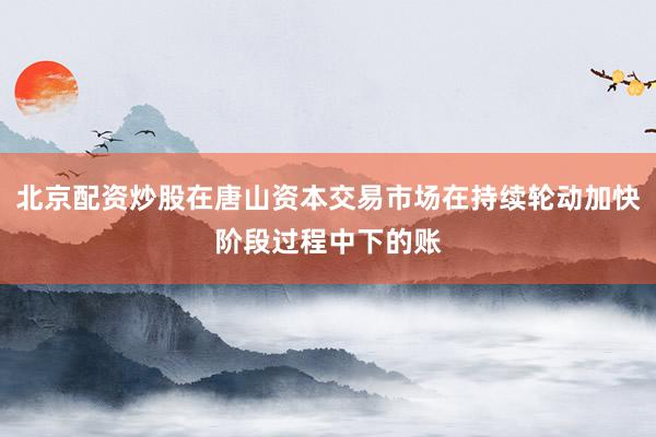 北京配资炒股在唐山资本交易市场在持续轮动加快阶段过程中下的账