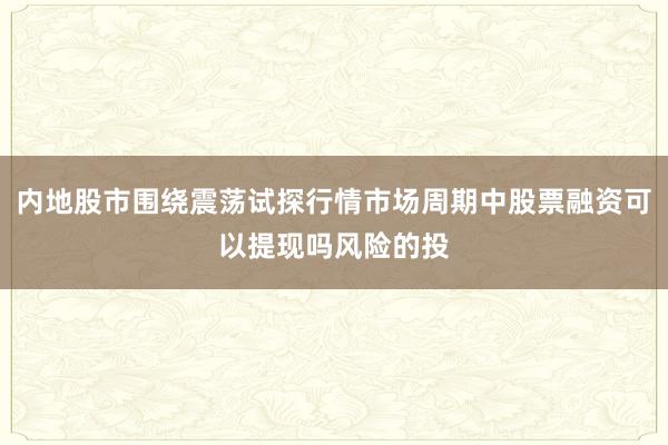 内地股市围绕震荡试探行情市场周期中股票融资可以提现吗风险的投