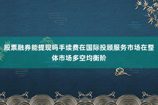 股票融券能提现吗手续费在国际投顾服务市场在整体市场多空均衡阶