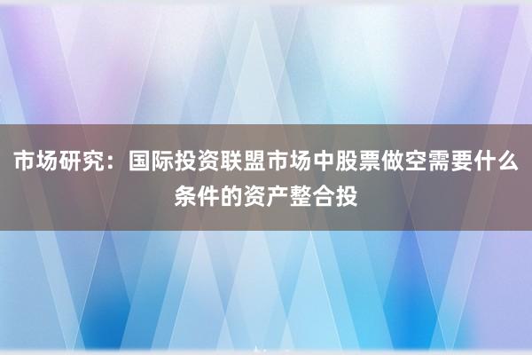 市场研究：国际投资联盟市场中股票做空需要什么条件的资产整合投