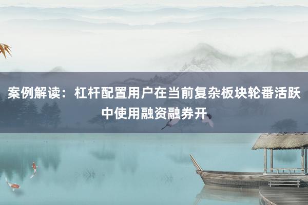案例解读：杠杆配置用户在当前复杂板块轮番活跃中使用融资融券开