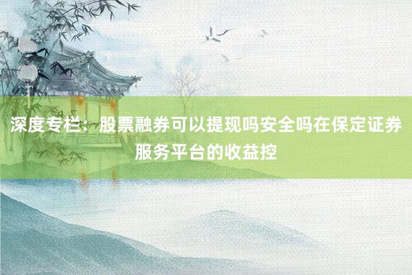 深度专栏：股票融券可以提现吗安全吗在保定证券服务平台的收益控