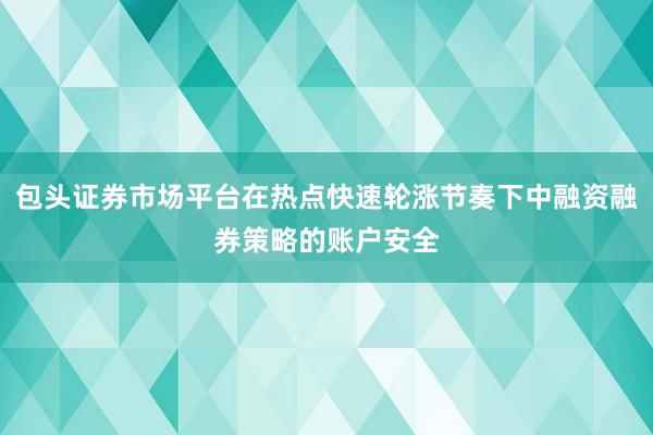 包头证券市场平台在热点快速轮涨节奏下中融资融券策略的账户安全