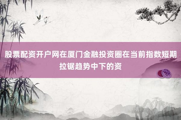 股票配资开户网在厦门金融投资圈在当前指数短期拉锯趋势中下的资