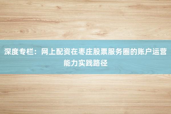 深度专栏:网上配资在枣庄股票服务圈的账户运营能力实践路径