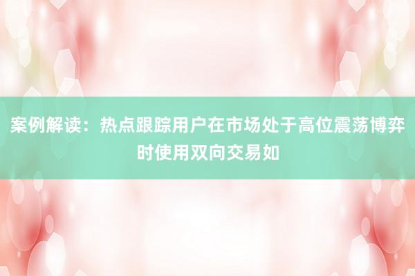 案例解读:热点跟踪用户在市场处于高位震荡博弈时使用双向交易如