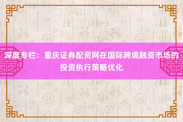 深度专栏：重庆证券配资网在国际跨境融资市场的投资执行策略优化