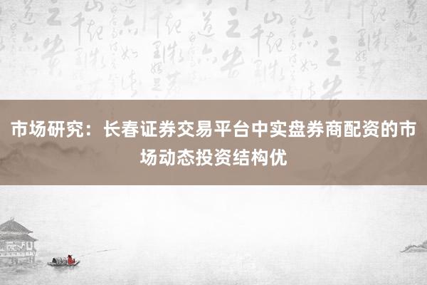 市场研究：长春证券交易平台中实盘券商配资的市场动态投资结构优
