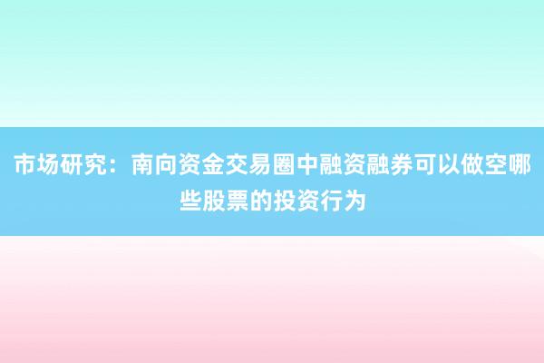 市场研究：南向资金交易圈中融资融券可以做空哪些股票的投资行为