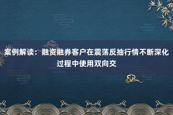 案例解读：融资融券客户在震荡反抽行情不断深化过程中使用双向交
