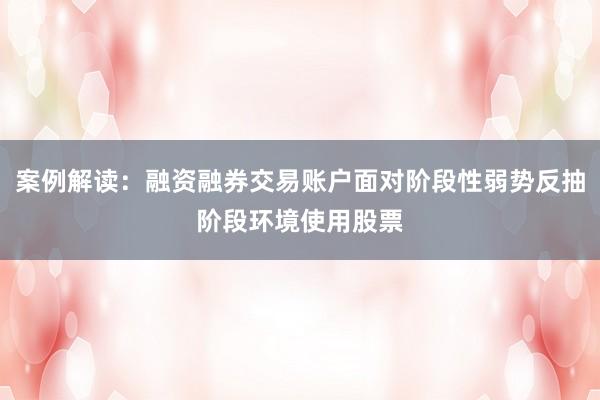 案例解读：融资融券交易账户面对阶段性弱势反抽阶段环境使用股票
