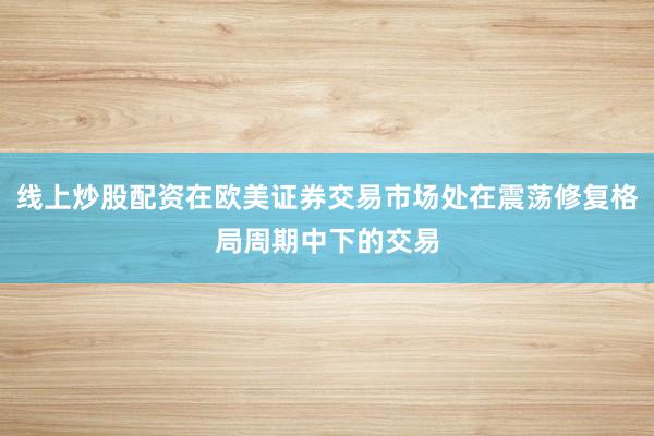 线上炒股配资在欧美证券交易市场处在震荡修复格局周期中下的交易