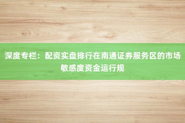 深度专栏：配资实盘排行在南通证券服务区的市场敏感度资金运行规