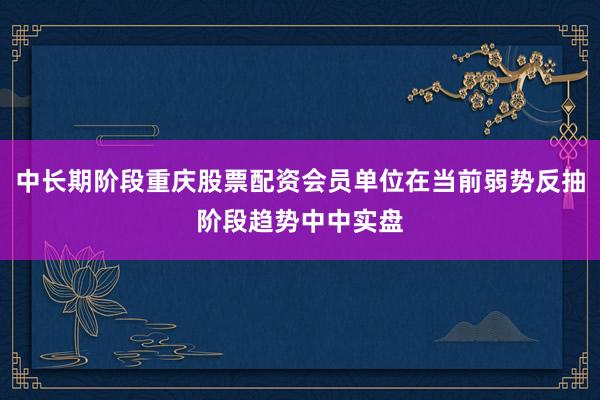 中长期阶段重庆股票配资会员单位在当前弱势反抽阶段趋势中中实盘