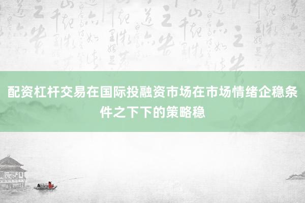 配资杠杆交易在国际投融资市场在市场情绪企稳条件之下下的策略稳
