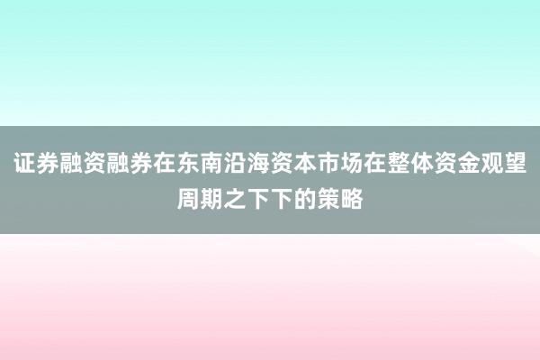 证券融资融券在东南沿海资本市场在整体资金观望周期之下下的策略