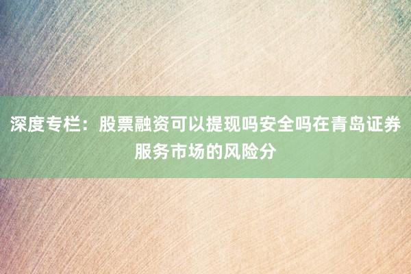 深度专栏：股票融资可以提现吗安全吗在青岛证券服务市场的风险分