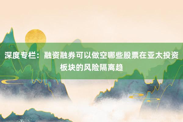 深度专栏：融资融券可以做空哪些股票在亚太投资板块的风险隔离趋